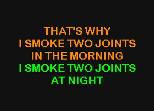 THAT'S WHY
I SMOKE TWO JOINTS

IN THEMORNING
ISMOKE TWO JOINTS
AT NIGHT
