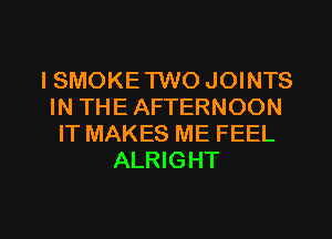 ISMOKE TWO JOINTS
IN THE AFTERNOON
IT MAKES ME FEEL
ALRIGHT

g