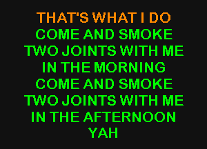 THAT'S WHATI D0
COME AND SMOKE
TWO JOINTS WITH ME
IN THEMORNING
COME AND SMOKE
TWO JOINTS WITH ME

IN THE AFTERNOON
YAH