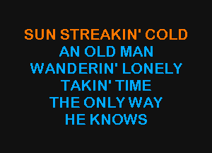 SUN STREAKIN' COLD
AN OLD MAN
WANDERIN' LONELY

TAKIN' TIME
THE ONLY WAY
HE KNOWS