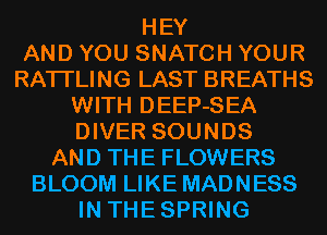 HEY
AND YOU SNATCH YOUR
RATI'LING LAST BREATHS
WITH DEEP-SEA
DIVER SOUNDS
AND THE FLOWERS
BLOOM LIKE MADNESS
IN THESPRING