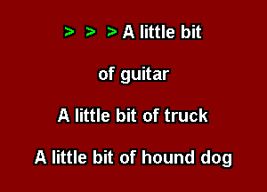 t' r) A little bit
of guitar

A little bit of truck

A little bit of hound dog