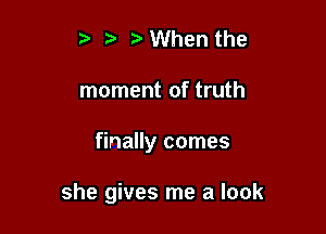 t' r) When the

moment of truth

finally comes

she gives me a look