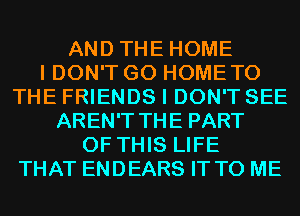 AND THE HOME
I DON'T GO HOMETO
THE FRIENDS I DON'T SEE
AREN'T THE PART
OF THIS LIFE
THAT ENDEARS IT TO ME