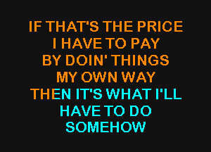 IF THAT'S THE PRICE
I HAVE TO PAY
BY DOIN'THINGS
MY OWN WAY
THEN IT'S WHAT I'LL

HAVE TO DO
SOMEHOW