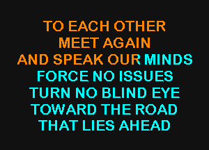 TO EACH OTHER
MEET AGAIN
AND SPEAK OUR MINDS
FORCE N0 ISSUES
TURN N0 BLIND EYE

TOWARD THE ROAD
THAT LIES AH EAD