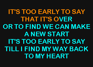 IT'S T00 EARLY TO SAY
THAT IT'S OVER
OR TO FIND WE CAN MAKE
A NEW START
IT'S T00 EARLY TO SAY

TILLI FIND MYWAY BACK
TO MY HEART