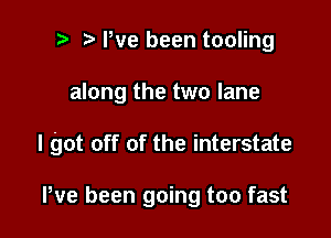 i) e We been tooling

along the two lane

I got off of the interstate

Pve been going too fast