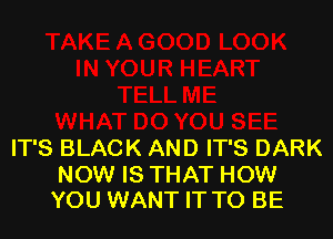 IT'S BLACK AND IT'S DARK

NOW IS THAT HOW
YOU WANT IT TO BE