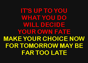 MAKEYOUR CHOICE NOW
FOR TOMORROW MAY BE
FAR TOO LATE