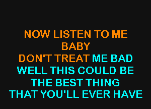 NOW LISTEN TO ME
BABY
DON'T TREAT ME BAD
WELL THIS COULD BE

THE BEST THING
THAT YOU'LL EVER HAVE