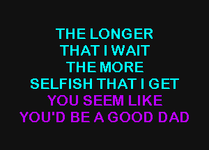 THE LONGER
THAT I WAIT
THE MORE

SELFISH THAT I GET