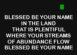 BLESSED BEYOUR NAME
IN THE LAND
THAT IS PLENTIFUL
WHEREYOUR STREAMS

0F ABUNDANCE FLOW
BLESSED BEYOUR NAME