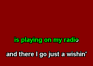 is playing on my radio

and there I go just a wishin'