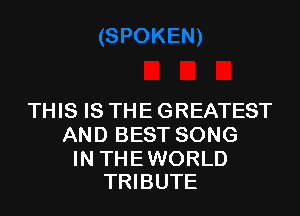 THIS IS THE GREATEST
AND BEST SONG

IN THE WORLD
TRIBUTE