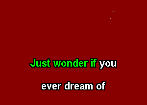 Just wonder if you

ever dream of