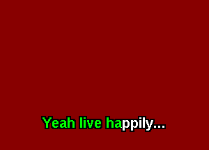 Yeah live happily...