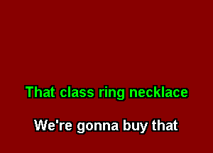 That class ring necklace

We're gonna buy that
