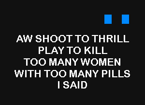 AW SHOOT TO THRILL
PLAY TO KILL

TOO MANY WOMEN

WITH TOO MANY PILLS
I SAID