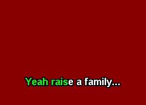 Yeah raise a family...