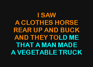 I SAW
A CLOTHES HORSE
REAR UP AND BUCK
AND THEY TOLD ME
THAT A MAN MADE
A VEGETABLE TRUCK