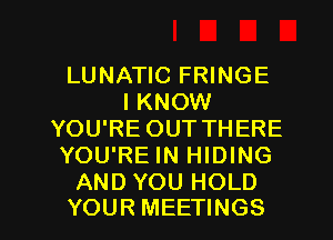 LUNATIC FRINGE
I KNOW
YOU'RE OUT THERE
YOU'RE IN HIDING
AND YOU HOLD

YOUR MEETINGS l