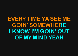 EVERY TIMEYA SEE ME
GOIN' SOMEWHERE
I KNOW I'M GOIN' OUT
OF MY MIND YEAH