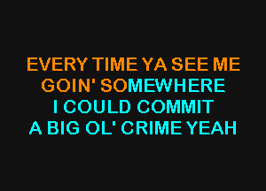 EVERY TIMEYA SEE ME
GOIN' SOMEWHERE
I COULD COMMIT
A BIG OL' CRIMEYEAH