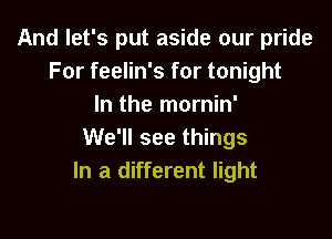 And let's put aside our pride
For feelin's for tonight
In the mornin'

We'll see things
In a different light