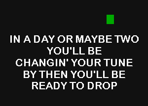 IN A DAY 0R MAYBETWO
YOU'LL BE
CHANGIN'YOURTUNE

BY THEN YOU'LL BE
READY TO DROP