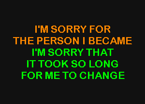 I'M SORRY FOR
THE PERSON I BECAME
I'M SORRY THAT
IT TOOK SO LONG
FOR METO CHANGE