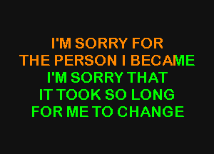 I'M SORRY FOR
THE PERSON I BECAME
I'M SORRY THAT
IT TOOK SO LONG
FOR METO CHANGE