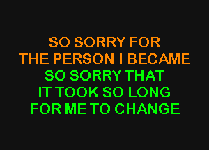 SO SORRY FOR
THE PERSON I BECAME
SO SORRY THAT
IT TOOK SO LONG
FOR METO CHANGE