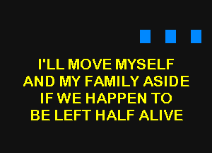 I'LL MOVE MYSELF
AND MY FAMILY ASIDE
IF WE HAPPEN TO
BE LEFT HALF ALIVE