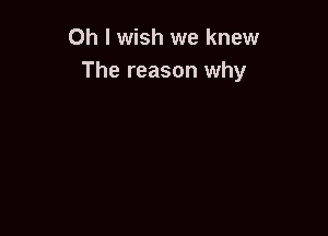 Oh I wish we knew
The reason why