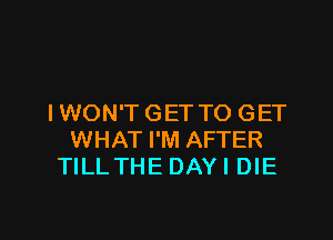 I WON'T GET TO GET

WHAT I'M AFTER
TILLTHE DAY I DIE