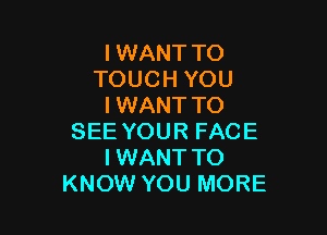 I WANT TO
TOUCH YOU
I WANT TO

SEE YOUR FACE
I WANT TO
KNOW YOU MORE