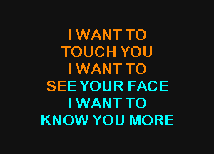 I WANT TO
TOUCH YOU
I WANT TO

SEE YOUR FACE
I WANT TO
KNOW YOU MORE