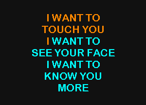 I WANT TO
TOUCH YOU
I WANT TO

SEE YOUR FACE
I WANT TO
KNOW YOU

MORE