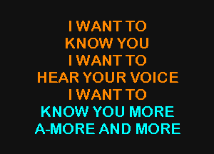 I WANT TO
KNOW YOU
I WANT TO

HEAR YOUR VOICE
IWANT TO
KNOW YOU MORE
A-MORE AND MORE