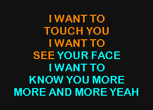 IWANT T0
TOUCH YOU
IWANT TO
SEE YOUR FACE
IWANT TO
KNOW YOU MORE
MORE AND MOREYEAH