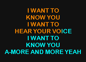 I WANT TO
KNOW YOU
I WANT TO

HEAR YOUR VOICE
IWANT TO
KNOW YOU
A-MORE AND MOREYEAH