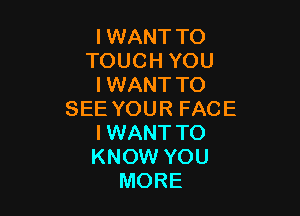 I WANT TO
TOUCH YOU
I WANT TO

SEE YOUR FACE
I WANT TO
KNOW YOU

MORE