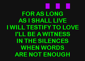 FOR AS LONG
AS I SHALL LIVE
IWILL TESTIFY TO LOVE
I'LL BEAWITNESS
IN THESILENCES
WHEN WORDS
ARE NOT ENOUGH