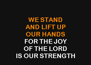 WE STAND
AND LIFT UP

OUR HANDS

FOR THEJOY

OF THE LORD
IS OUR STRENGTH