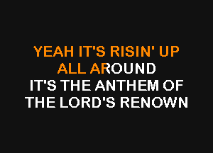 YEAH IT'S RISIN' UP
ALL AROUND
IT'S THE ANTH EM OF
THE LORD'S RENOWN