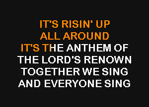 IT'S RISIN' UP

ALL AROUND
IT'S THE ANTH EM OF
THE LORD'S RENOWN
TOGETHER WE SING
AND EVERYONESING