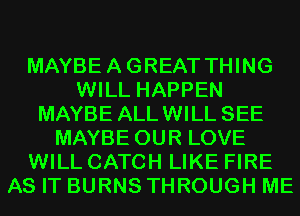 MAYBEAGREAT THING
WILL HAPPEN
MAYBE ALLWILL SEE
MAYBE OUR LOVE
WILL CATCH LIKE FIRE
AS IT BURNS THROUGH ME