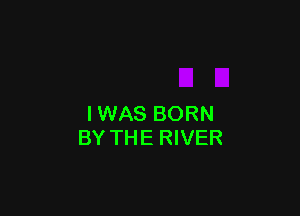 IWAS BORN
BY THE RIVER