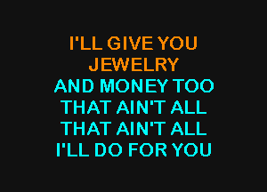 I'LL GIVE YOU
JEWELRY
AND MONEY TOO

THAT AIN'T ALL
THAT AIN'T ALL
I'LL DO FOR YOU